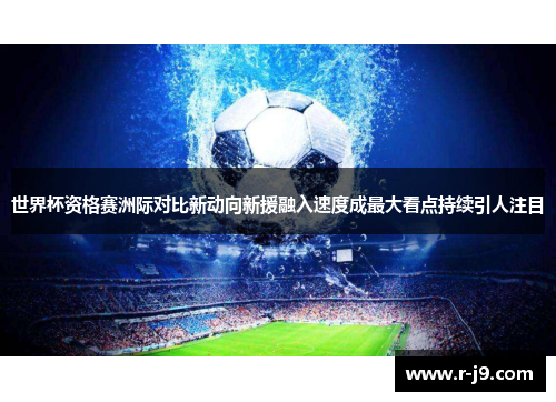 世界杯资格赛洲际对比新动向新援融入速度成最大看点持续引人注目