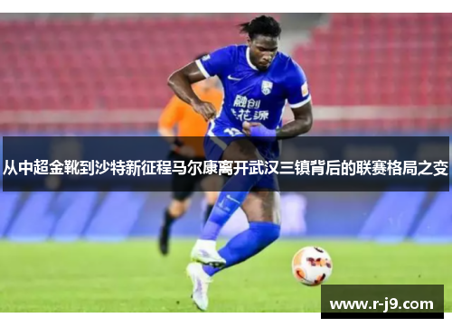 从中超金靴到沙特新征程马尔康离开武汉三镇背后的联赛格局之变