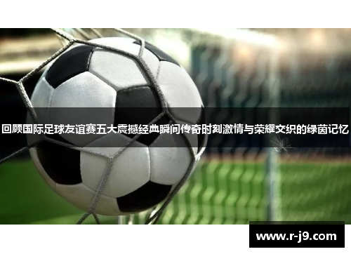 回顾国际足球友谊赛五大震撼经典瞬间传奇时刻激情与荣耀交织的绿茵记忆
