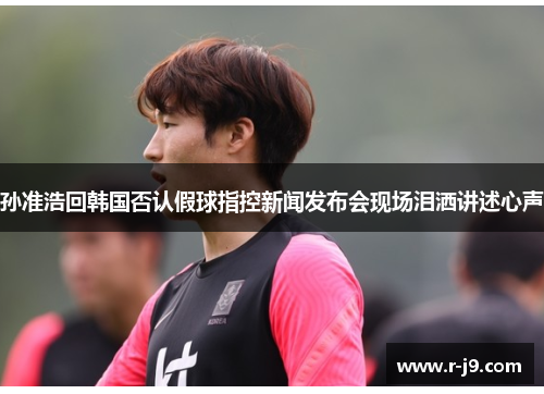 孙准浩回韩国否认假球指控新闻发布会现场泪洒讲述心声 孙准浩回韩国否认假球指控新闻发布会现场泪洒讲述心声