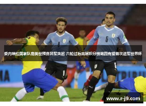 委内瑞拉国家队南美世预赛异军突起 六轮过后高居积分榜第四有望首次进军世界杯