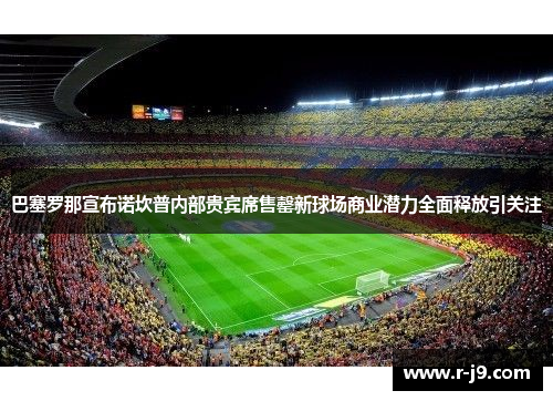 巴塞罗那宣布诺坎普内部贵宾席售罄新球场商业潜力全面释放引关注