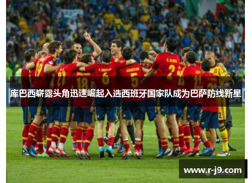 库巴西崭露头角迅速崛起入选西班牙国家队成为巴萨防线新星