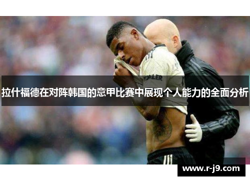 拉什福德在对阵韩国的意甲比赛中展现个人能力的全面分析