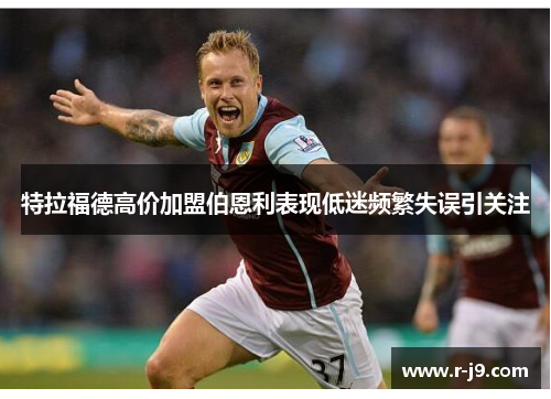 特拉福德高价加盟伯恩利表现低迷频繁失误引关注