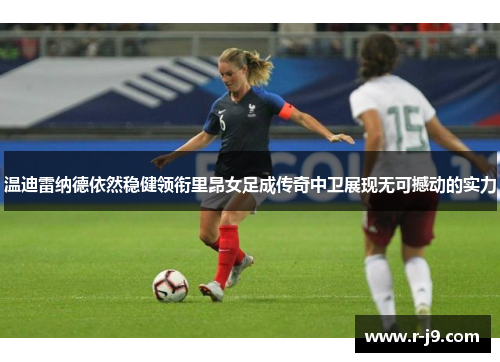温迪雷纳德依然稳健领衔里昂女足成传奇中卫展现无可撼动的实力
