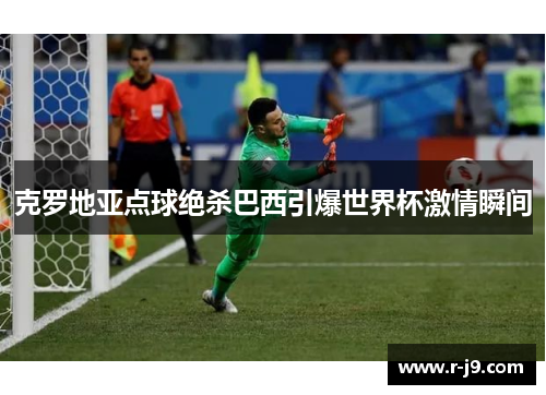 克罗地亚点球绝杀巴西引爆世界杯激情瞬间 克罗地亚点球绝杀巴西引爆世界杯激情瞬间