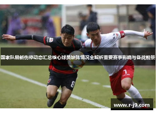 国家队最新伤停动态汇总核心球员缺阵情况全解析重要赛事影响与备战前景
