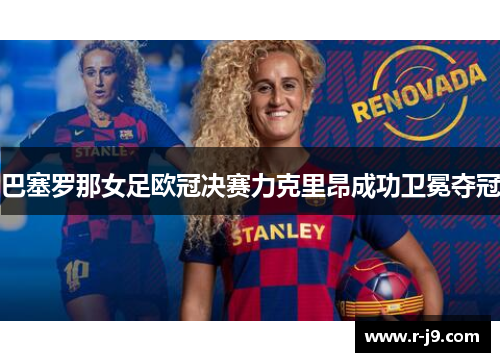 巴塞罗那女足欧冠决赛力克里昂成功卫冕夺冠 巴塞罗那女足欧冠决赛力克里昂成功卫冕夺冠