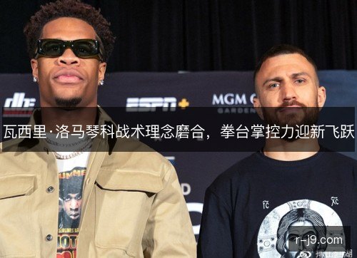 瓦西里·洛马琴科战术理念磨合，拳台掌控力迎新飞跃