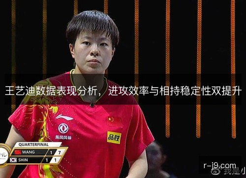 王艺迪数据表现分析,进攻效率与相持稳定性双提升 王艺迪数据表现分析,进攻效率与相持稳定性双提升